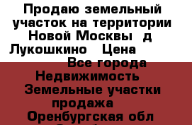 Продаю земельный участок на территории Новой Москвы, д. Лукошкино › Цена ­ 1 450 000 - Все города Недвижимость » Земельные участки продажа   . Оренбургская обл.,Оренбург г.